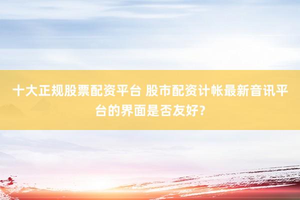 十大正规股票配资平台 股市配资计帐最新音讯平台的界面是否友好？