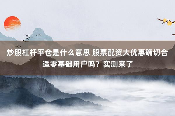 炒股杠杆平仓是什么意思 股票配资大优惠确切合适零基础用户吗？实测来了