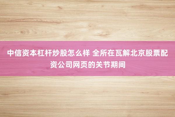 中信资本杠杆炒股怎么样 全所在瓦解北京股票配资公司网页的关节期间