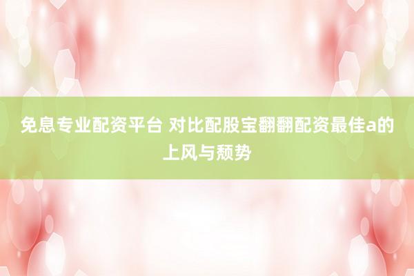 免息专业配资平台 对比配股宝翻翻配资最佳a的上风与颓势