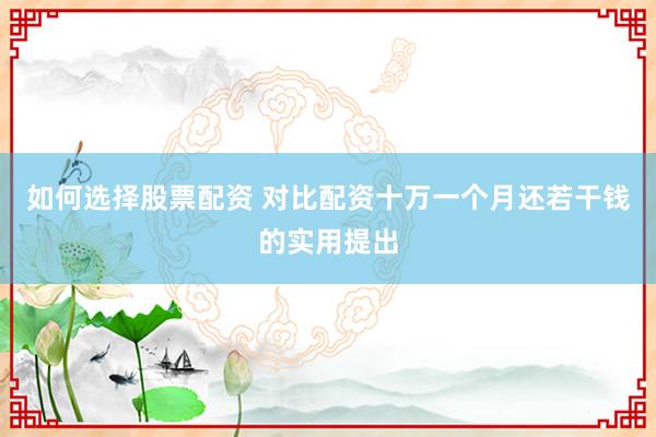 如何选择股票配资 对比配资十万一个月还若干钱的实用提出
