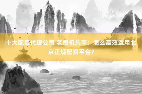 十大配资代理公司 老司机共享：怎么高效运用北京正规配资平台？