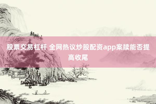 股票交易杠杆 全网热议炒股配资app案牍能否提高收尾