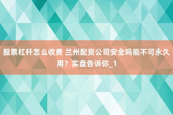 股票杠杆怎么收费 兰州配资公司安全吗能不可永久用？实盘告诉你_1