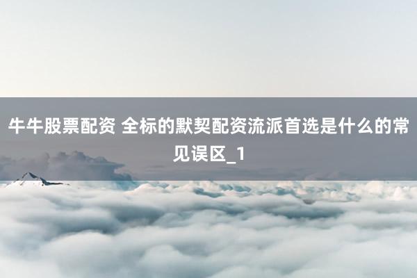 牛牛股票配资 全标的默契配资流派首选是什么的常见误区_1