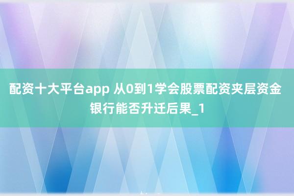 配资十大平台app 从0到1学会股票配资夹层资金 银行能否升迁后果_1