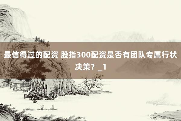最信得过的配资 股指300配资是否有团队专属行状决策?_1