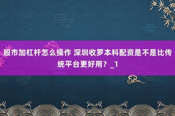 股市加杠杆怎么操作 深圳收罗本科配资是不是比传统平台更好用？_1