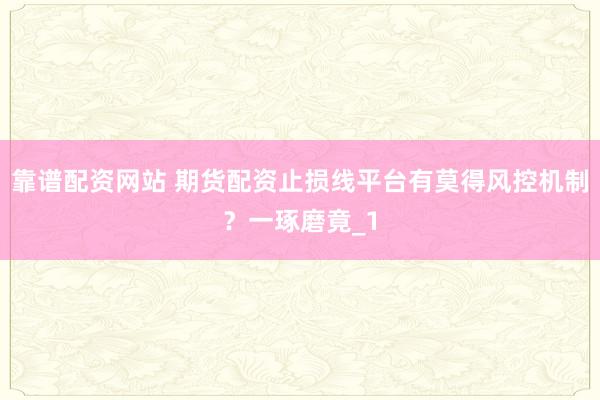 靠谱配资网站 期货配资止损线平台有莫得风控机制？一琢磨竟_1