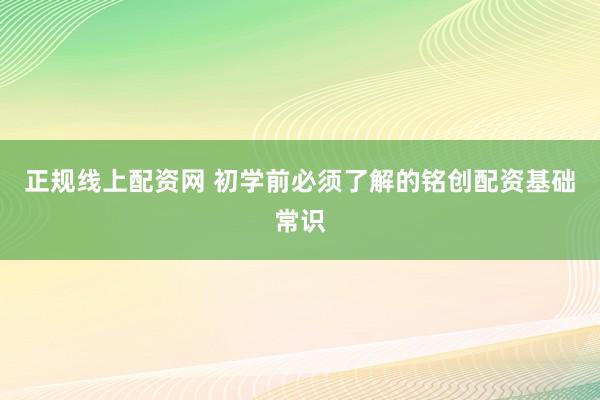 正规线上配资网 初学前必须了解的铭创配资基础常识