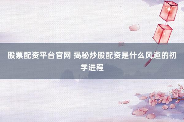 股票配资平台官网 揭秘炒股配资是什么风趣的初学进程