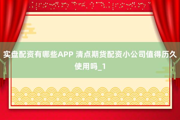 实盘配资有哪些APP 清点期货配资小公司值得历久使用吗_1