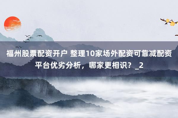 福州股票配资开户 整理10家场外配资可靠减配资平台优劣分析，哪家更相识？_2