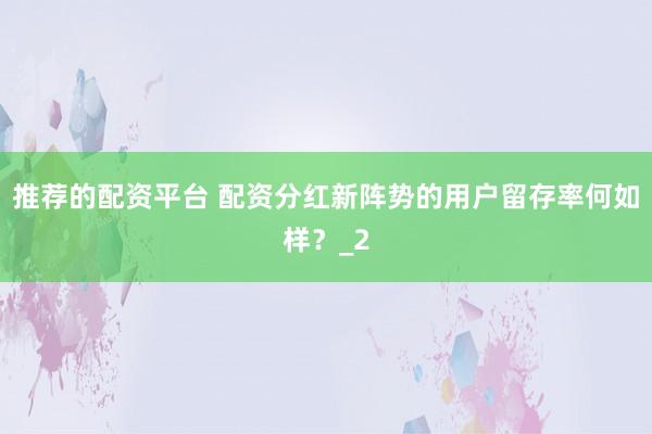 推荐的配资平台 配资分红新阵势的用户留存率何如样？_2