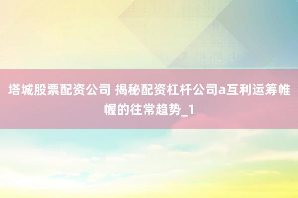 塔城股票配资公司 揭秘配资杠杆公司a互利运筹帷幄的往常趋势_1