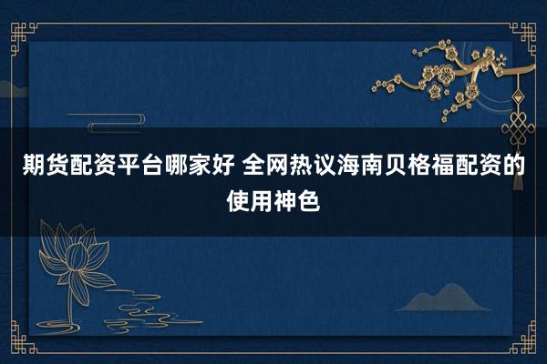 期货配资平台哪家好 全网热议海南贝格福配资的使用神色