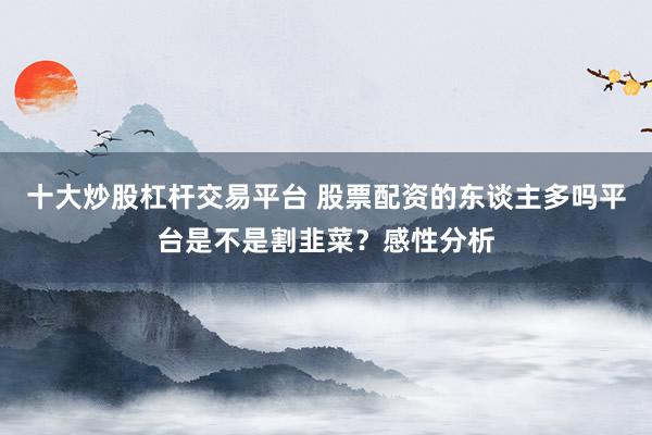 十大炒股杠杆交易平台 股票配资的东谈主多吗平台是不是割韭菜？感性分析