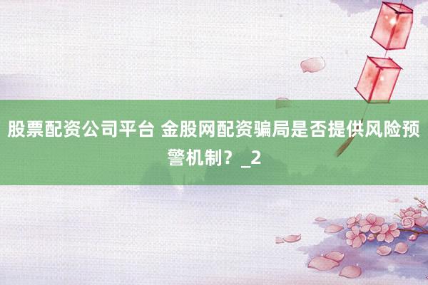 股票配资公司平台 金股网配资骗局是否提供风险预警机制？_2
